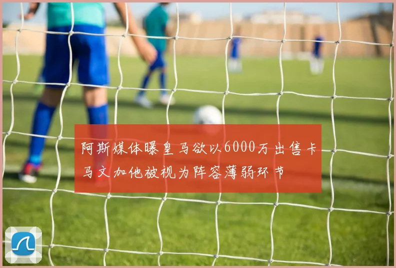 阿斯媒体曝皇马欲以6000万出售卡马文加他被视为阵容薄弱环节