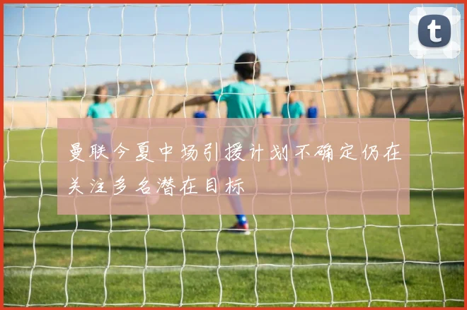 曼联今夏中场引援计划不确定仍在关注多名潜在目标