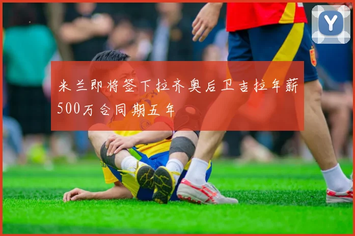 米兰即将签下拉齐奥后卫吉拉年薪500万合同期五年