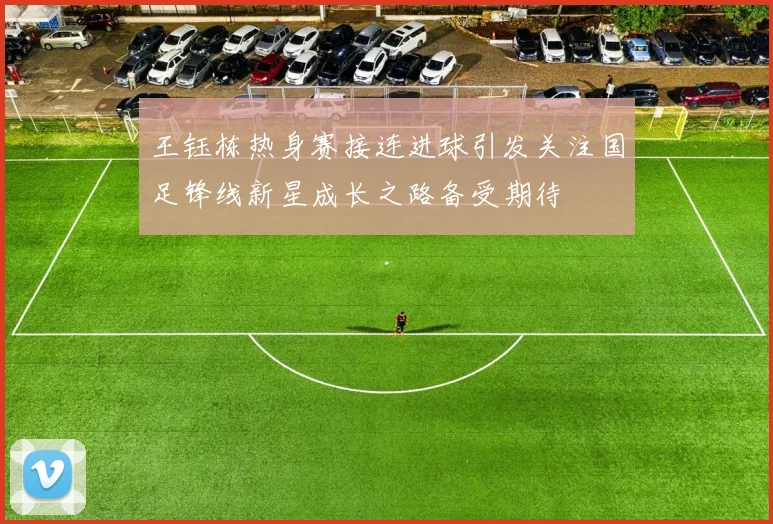 王钰栋热身赛接连进球引发关注国足锋线新星成长之路备受期待