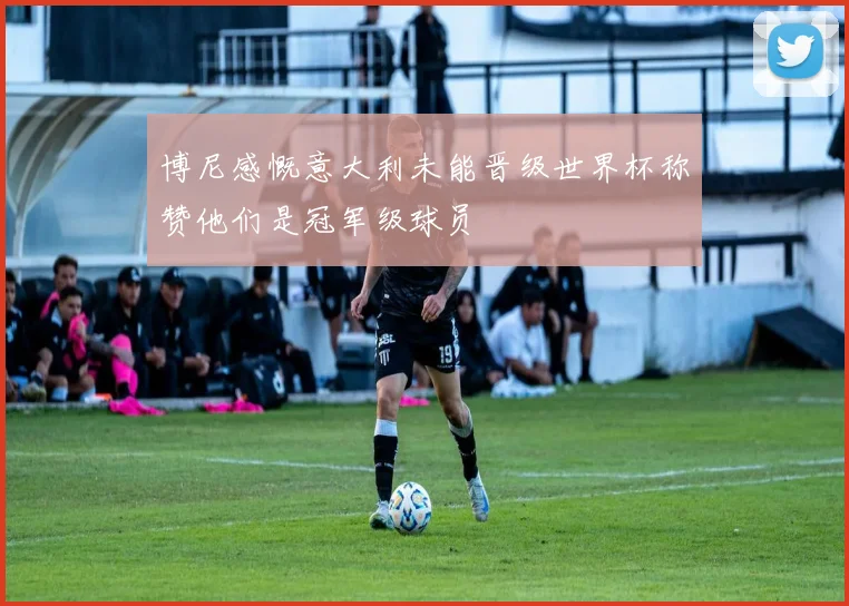 博尼感慨意大利未能晋级世界杯称赞他们是冠军级球员