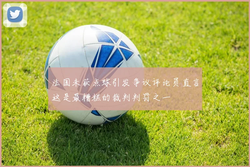 法国未获点球引发争议评论员直言这是最糟糕的裁判判罚之一