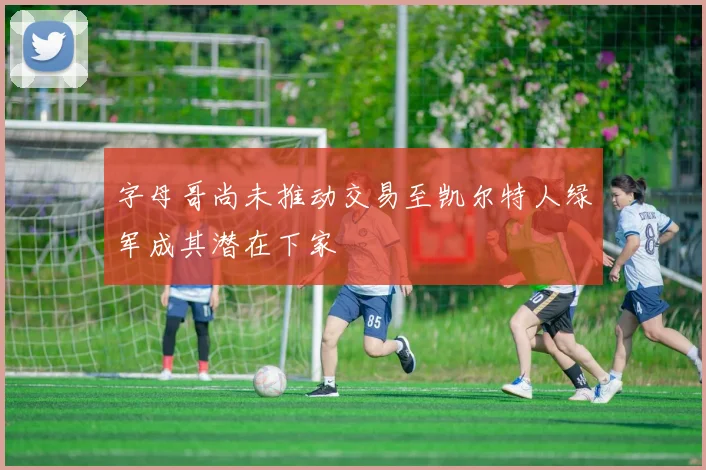 字母哥尚未推动交易至凯尔特人绿军成其潜在下家
