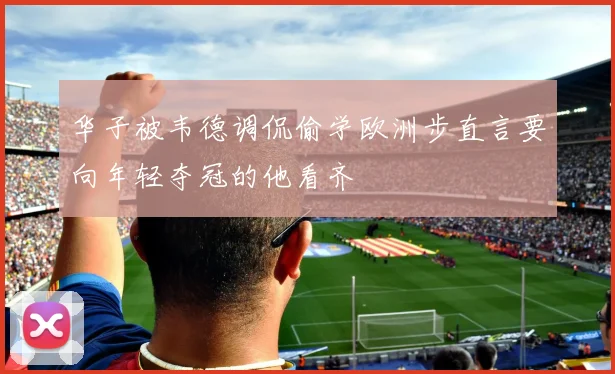 华子被韦德调侃偷学欧洲步直言要向年轻夺冠的他看齐