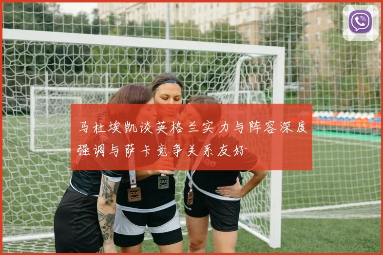 马杜埃凯谈英格兰实力与阵容深度强调与萨卡竞争关系友好