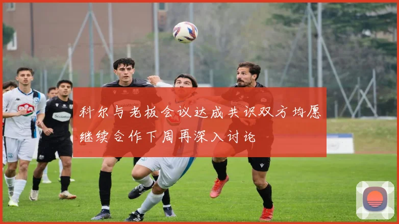 科尔与老板会议达成共识双方均愿继续合作下周再深入讨论
