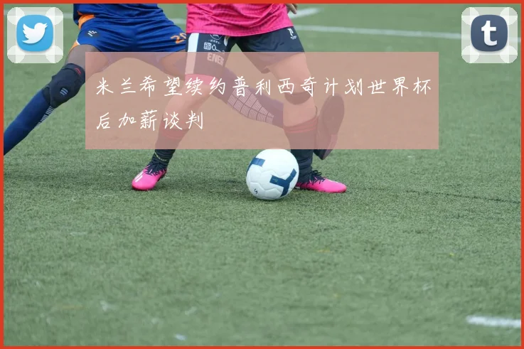 米兰希望续约普利西奇计划世界杯后加薪谈判