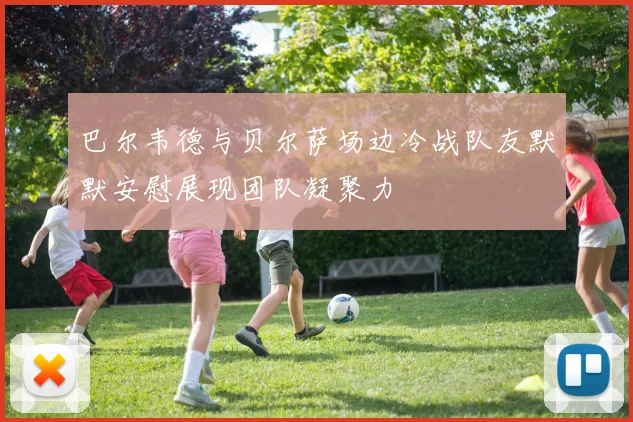 巴尔韦德与贝尔萨场边冷战队友默默安慰展现团队凝聚力