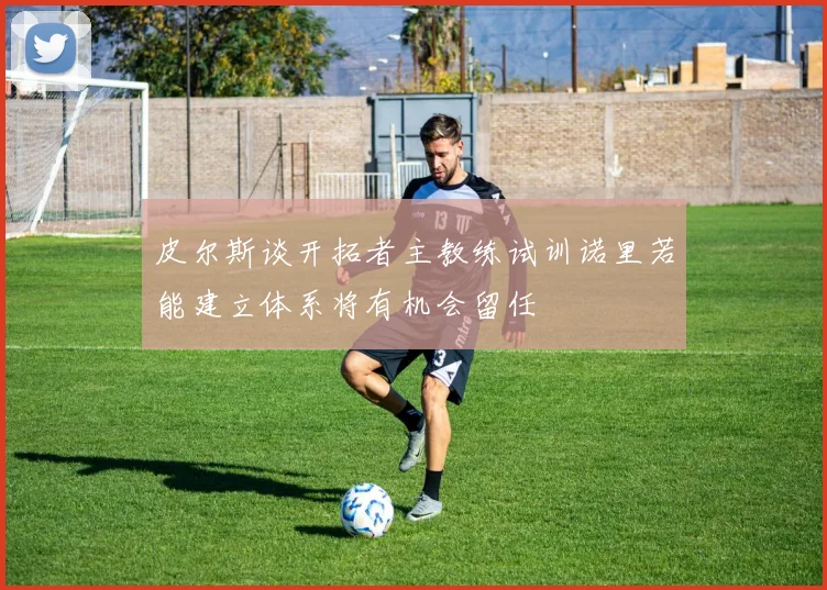 皮尔斯谈开拓者主教练试训诺里若能建立体系将有机会留任