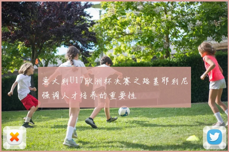 意大利U17欧洲杯决赛之路基耶利尼强调人才培养的重要性
