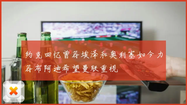 约克回忆曾荐埃泽和奥利塞如今力荐布阿迪希望曼联重视
