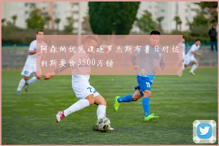 阿森纳优先追逐罗杰斯布鲁日对佐利斯要价3500万镑
