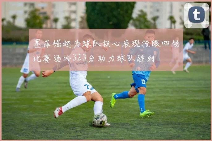 墨菲崛起为球队核心表现抢眼四场比赛场均323分助力球队胜利