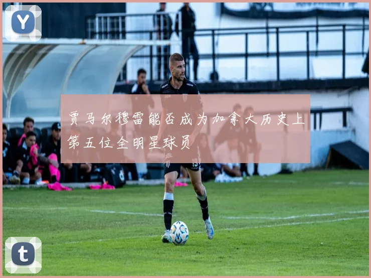 贾马尔穆雷能否成为加拿大历史上第五位全明星球员