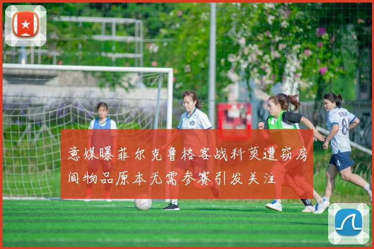 意媒曝菲尔克鲁格客战科莫遭窃房间物品原本无需参赛引发关注