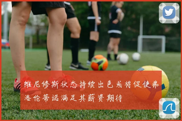 维尼修斯状态持续出色或将促使弗洛伦蒂诺满足其薪资期待