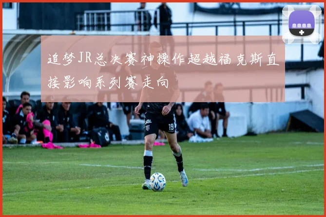 追梦JR总决赛神操作超越福克斯直接影响系列赛走向