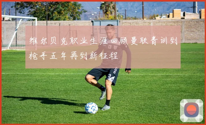 维尔贝克职业生涯回顾曼联青训到枪手五年再到新征程