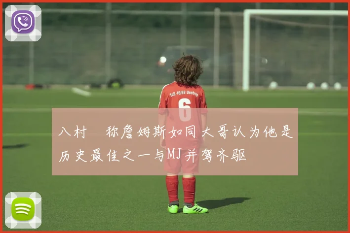 八村塁称詹姆斯如同大哥认为他是历史最佳之一与MJ并驾齐驱