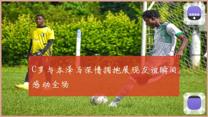 C罗与本泽马深情拥抱展现友谊瞬间感动全场