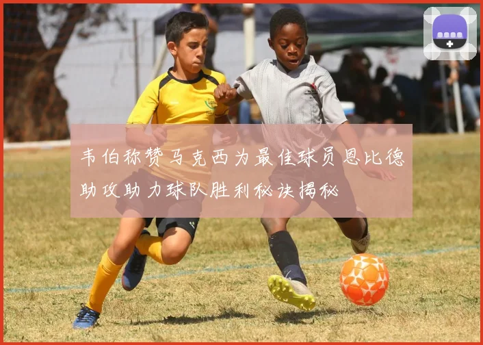 韦伯称赞马克西为最佳球员恩比德助攻助力球队胜利秘诀揭秘