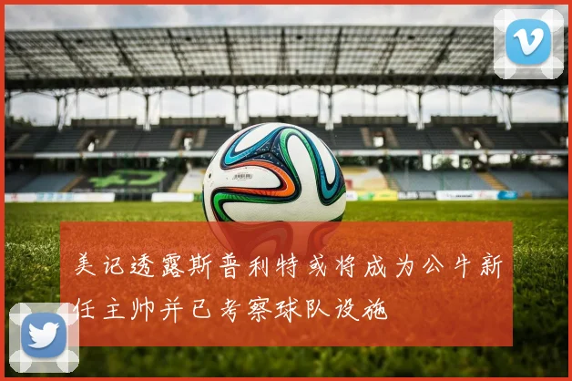 美记透露斯普利特或将成为公牛新任主帅并已考察球队设施