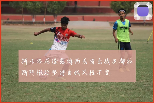 斯卡洛尼透露梅西或将出战洪都拉斯阿根廷坚持自我风格不变