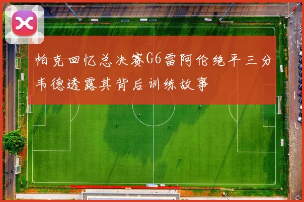 帕克回忆总决赛G6雷阿伦绝平三分韦德透露其背后训练故事