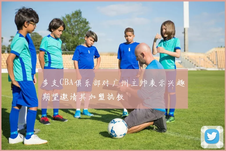 多支CBA俱乐部对广州主帅表示兴趣期望邀请其加盟执教
