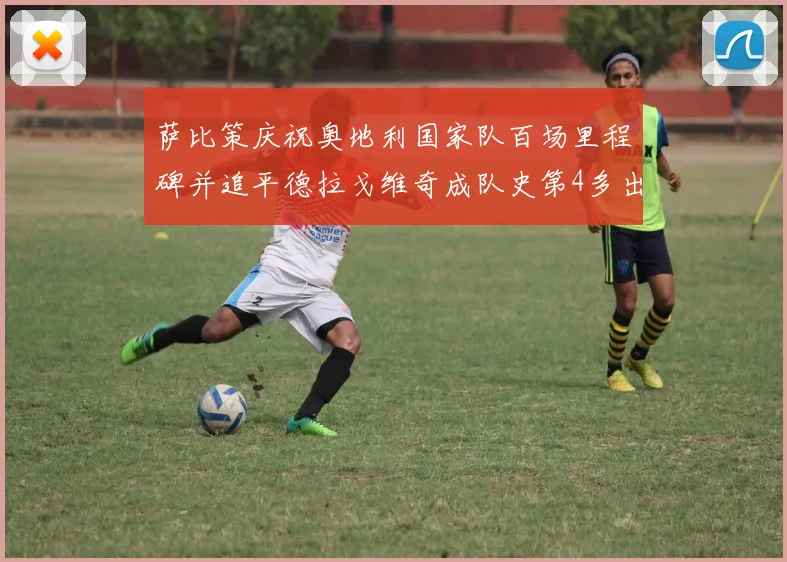 萨比策庆祝奥地利国家队百场里程碑并追平德拉戈维奇成队史第4多出场者